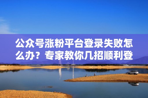 公众号涨粉平台登录失败怎么办?专家教你几招顺利登录 公众号涨粉平台登录失败怎么办?专家教你几招顺利登录
