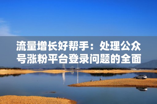 流量增长好帮手:处理公众号涨粉平台登录问题的全面解析 流量增长好帮手:处理公众号涨粉平台登录问题的全面解析