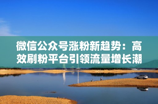 微信公众号涨粉新趋势:高效刷粉平台引领流量增长潮流 微信公众号涨粉新趋势:高效刷粉平台引领流量增长潮流