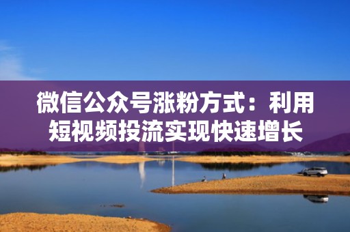 微信公众号涨粉方式：利用短视频投流实现快速增长