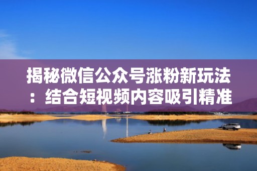 揭秘微信公众号涨粉新玩法:结合短视频内容吸引精准粉丝 揭秘微信公众号涨粉新玩法:结合短视频内容吸引精准粉丝