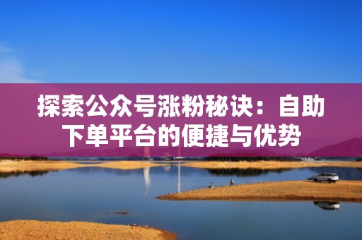 探索公众号涨粉秘诀:自助下单平台的便捷与优势 探索公众号涨粉秘诀:自助下单平台的便捷与优势