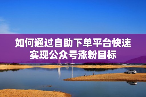 如何通过自助下单平台快速实现公众号涨粉目标 如何通过自助下单平台快速实现公众号涨粉目标
