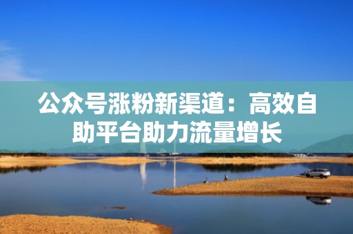 公众号涨粉新渠道：高效自助平台助力流量增长