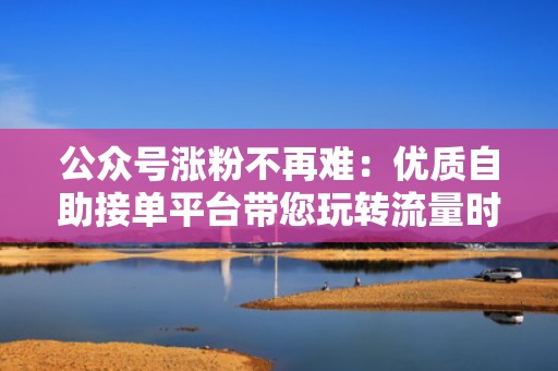 公众号涨粉不再难：优质自助接单平台带您玩转流量时代