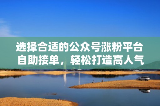 选择合适的公众号涨粉平台自助接单，轻松打造高人气账号