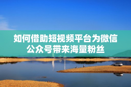 如何借助短视频平台为微信公众号带来海量粉丝 如何借助短视频平台为微信公众号带来海量粉丝