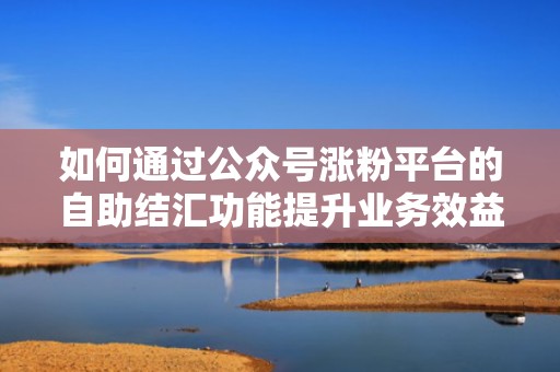 如何通过公众号涨粉平台的自助结汇功能提升业务效益 如何通过公众号涨粉平台的自助结汇功能提升业务效益