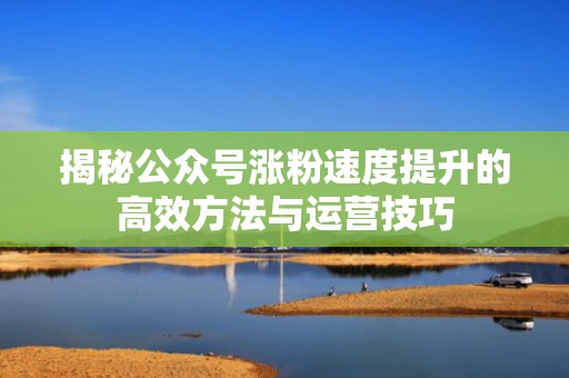 揭秘公众号涨粉速度提升的高效方法与运营技巧 揭秘公众号涨粉速度提升的高效方法与运营技巧