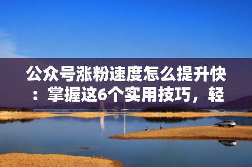 公众号涨粉速度怎么提升快：掌握这6个实用技巧，轻松实现流量增长
