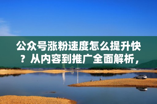 公众号涨粉速度怎么提升快?从内容到推广全面解析,助你事半功倍 公众号涨粉速度怎么提升快?从内容到推广全面解析,助你事半功倍
