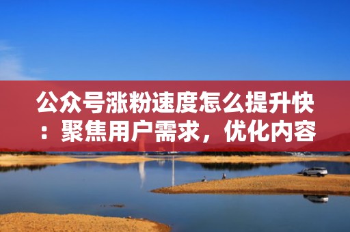 公众号涨粉速度怎么提升快：聚焦用户需求，优化内容策略，引爆关注量