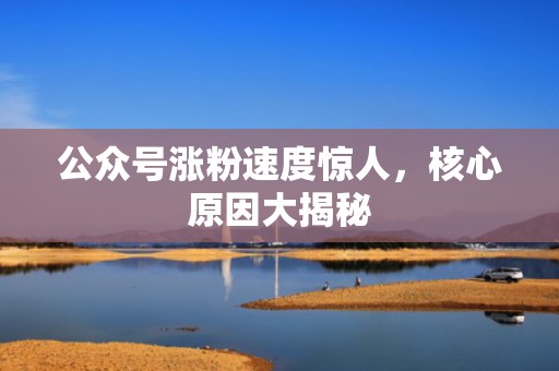 公众号涨粉速度惊人,核心原因大揭秘 公众号涨粉速度惊人,核心原因大揭秘