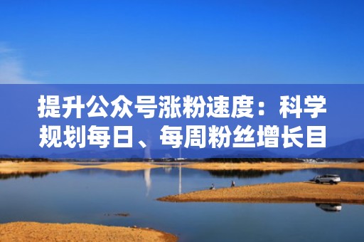 提升公众号涨粉速度:科学规划每日、每周粉丝增长目标 提升公众号涨粉速度:科学规划每日、每周粉丝增长目标