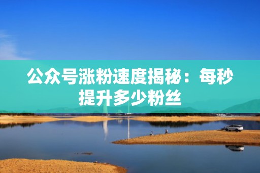 公众号涨粉速度揭秘：每秒提升多少粉丝
