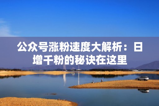 公众号涨粉速度大解析：日增千粉的秘诀在这里
