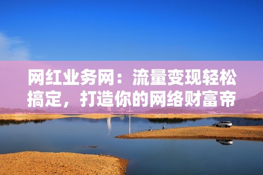 网红业务网：流量变现轻松搞定，打造你的网络财富帝国！