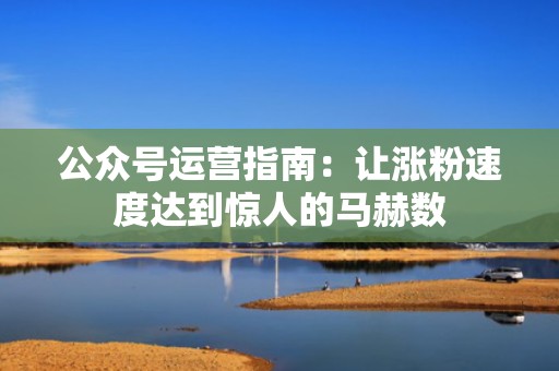 公众号运营指南：让涨粉速度达到惊人的马赫数