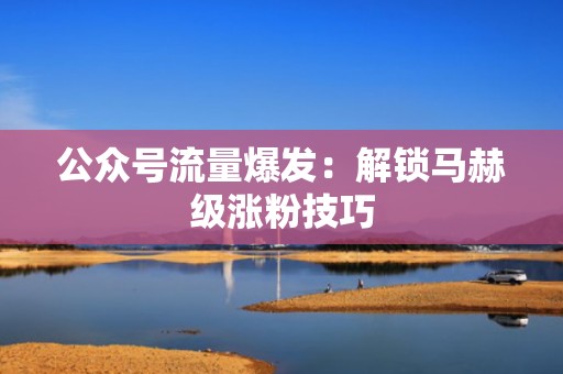公众号流量爆发：解锁马赫级涨粉技巧