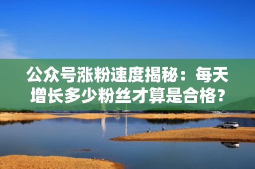 公众号涨粉速度揭秘：每天增长多少粉丝才算是合格？