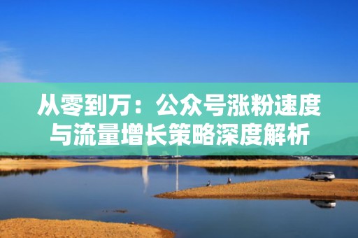 从零到万：公众号涨粉速度与流量增长策略深度解析