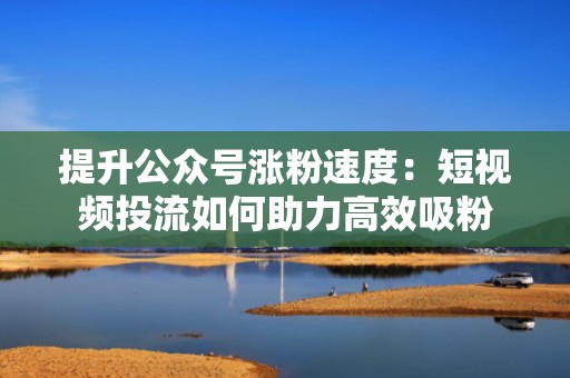 提升公众号涨粉速度:短视频投流如何助力高效吸粉 提升公众号涨粉速度:短视频投流如何助力高效吸粉