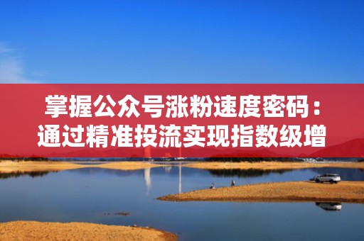 掌握公众号涨粉速度密码：通过精准投流实现指数级增长