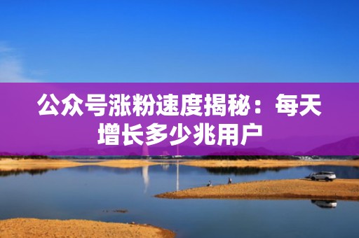公众号涨粉速度揭秘：每天增长多少兆用户