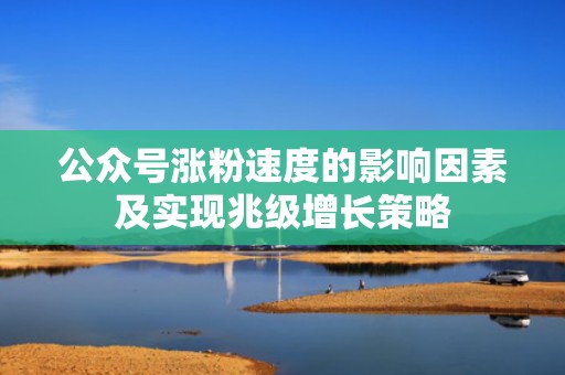 公众号涨粉速度的影响因素及实现兆级增长策略 公众号涨粉速度的影响因素及实现兆级增长策略
