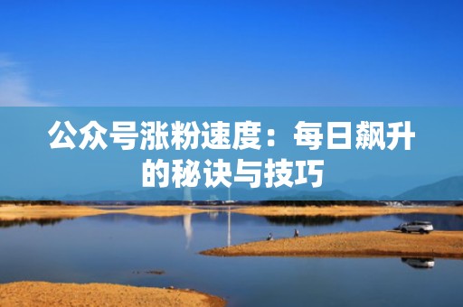 公众号涨粉速度:每日飙升的秘诀与技巧 公众号涨粉速度:每日飙升的秘诀与技巧