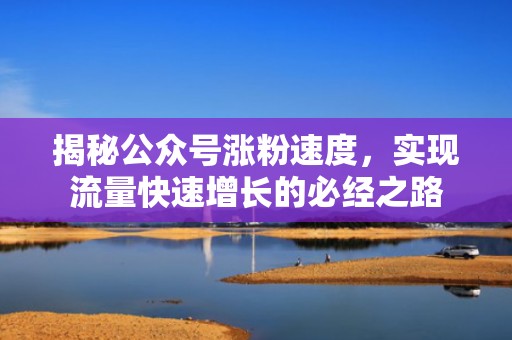 揭秘公众号涨粉速度，实现流量快速增长的必经之路