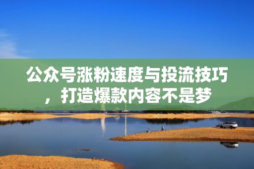 公众号涨粉速度与投流技巧，打造爆款内容不是梦