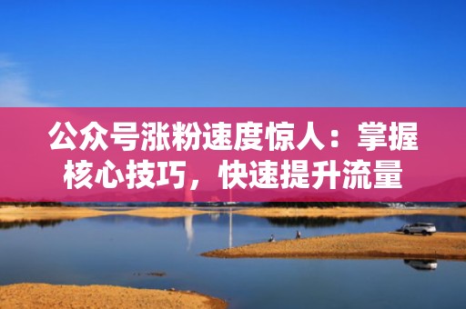 公众号涨粉速度惊人：掌握核心技巧，快速提升流量