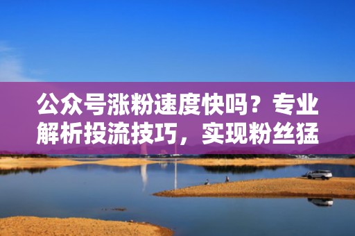 公众号涨粉速度快吗？专业解析投流技巧，实现粉丝猛增