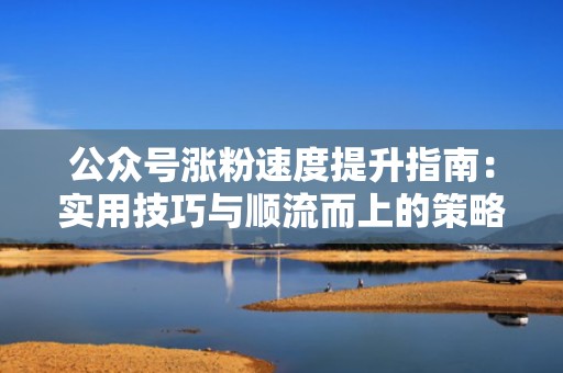 公众号涨粉速度提升指南:实用技巧与顺流而上的策略 公众号涨粉速度提升指南:实用技巧与顺流而上的策略