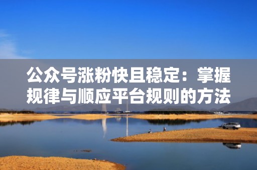 公众号涨粉快且稳定：掌握规律与顺应平台规则的方法论