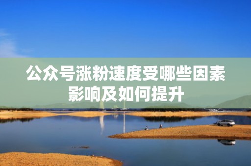 公众号涨粉速度受哪些因素影响及如何提升 公众号涨粉速度受哪些因素影响及如何提升