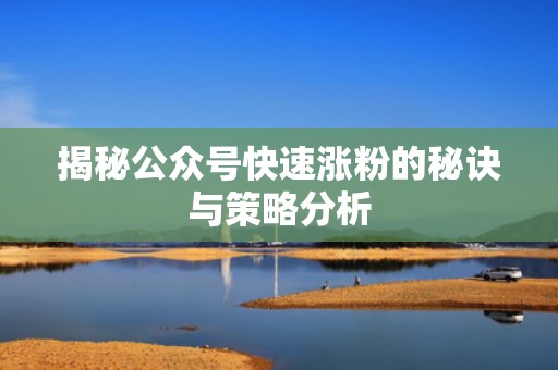 揭秘公众号快速涨粉的秘诀与策略分析 揭秘公众号快速涨粉的秘诀与策略分析
