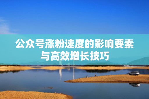 公众号涨粉速度的影响要素与高效增长技巧 公众号涨粉速度的影响要素与高效增长技巧
