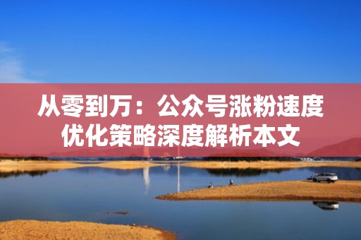 从零到万：公众号涨粉速度优化策略深度解析本文