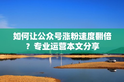 如何让公众号涨粉速度翻倍？专业运营本文分享