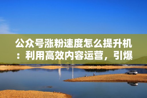 公众号涨粉速度怎么提升机：利用高效内容运营，引爆公众号流量