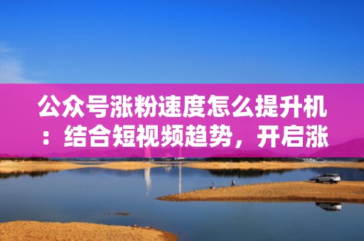 公众号涨粉速度怎么提升机：结合短视频趋势，开启涨粉新模式
