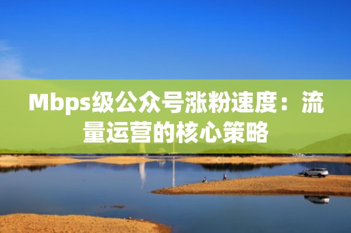 Mbps级公众号涨粉速度:流量运营的核心策略 Mbps级公众号涨粉速度:流量运营的核心策略