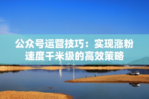 公众号运营技巧:实现涨粉速度千米级的高效策略 公众号运营技巧:实现涨粉速度千米级的高效策略