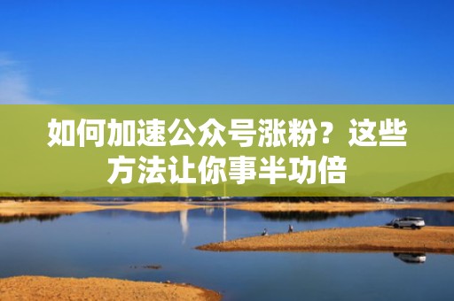 如何加速公众号涨粉？这些方法让你事半功倍