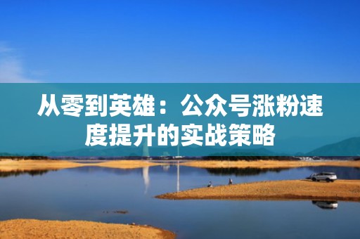 从零到英雄:公众号涨粉速度提升的实战策略 从零到英雄:公众号涨粉速度提升的实战策略