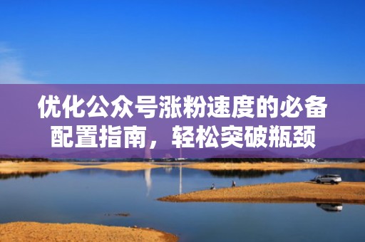 优化公众号涨粉速度的必备配置指南,轻松突破瓶颈 优化公众号涨粉速度的必备配置指南,轻松突破瓶颈