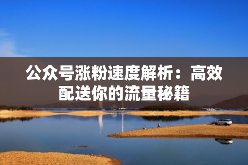 公众号涨粉速度解析:高效配送你的流量秘籍 公众号涨粉速度解析:高效配送你的流量秘籍