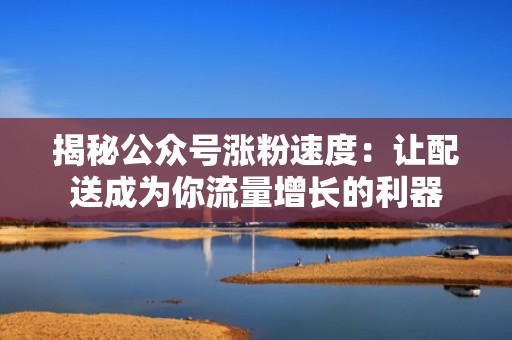 揭秘公众号涨粉速度：让配送成为你流量增长的利器